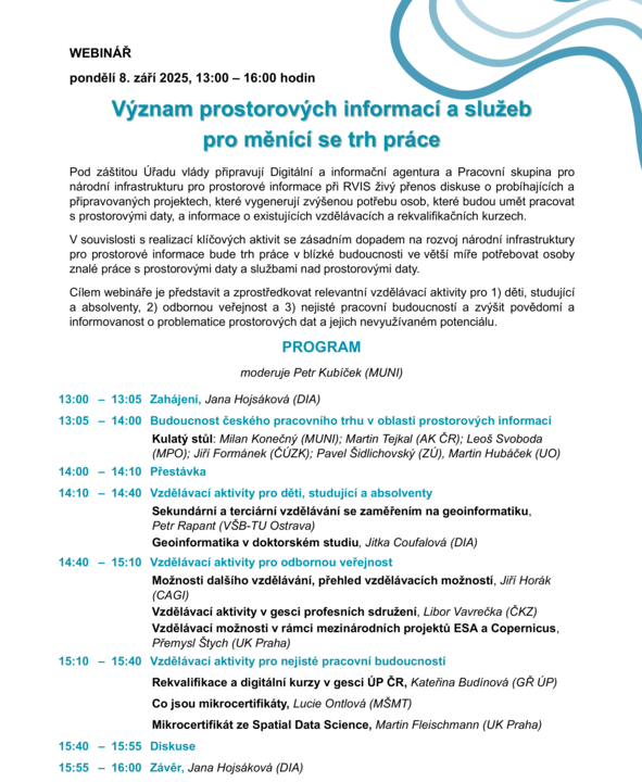 pondělí 8. září 2025, 13:00 – 16:00 hodin Význam prostorových informací a služeb pro měnící se trh práce Pod záštitou Úřadu vlády připravují Digitální a informační agentura a Pracovní skupina pro národní infrastrukturu pro prostorové informace při RVIS živý přenos diskuse o probíhajících a připravovaných projektech, které vygenerují zvýšenou potřebu osob, které budou umět pracovat s prostorovými daty, a informace o existujících vzdělávacích a rekvalifikačních kurzech. V souvislosti s realizací klíčových aktivit se zásadním dopadem na rozvoj národní infrastruktury pro prostorové informace bude trh práce v blízké budoucnosti ve větší míře potřebovat osoby znalé práce s prostorovými daty a službami nad prostorovými daty. Cílem webináře je představit a zprostředkovat relevantní vzdělávací aktivity pro 1) děti, studující a absolventy, 2) odbornou veřejnost a 3) nejisté pracovní budoucností a zvýšit povědomí a informovanost o problematice prostorových dat a jejich nevyužívaném potenciálu. 13:00 – 13:05 Zahájení, Jana Hojsáková (DIA) 13:05 – 14:00 Budoucnost českého pracovního trhu v oblasti prostorových informací Kulatý stůl: Milan Konečný (MUNI); Martin Tejkal (AK ČR); Leoš Svoboda (MPO); Jiří Formánek (ČÚZK); Pavel Šidlichovský (ZÚ), Martin Hubáček (UO) 14:00 – 14:10 Přestávka 14:10 – 14:40 Vzdělávací aktivity pro děti, studující a absolventy Sekundární a terciární vzdělávání se zaměřením na geoinformatiku, Petr Rapant (VŠB-TU Ostrava) Geoinformatika v doktorském studiu, Jitka Coufalová (DIA) 14:40 – 15:10 Vzdělávací aktivity pro odbornou veřejnost Možnosti dalšího vzdělávání, přehled vzdělávacích možností, Jiří Horák (CAGI) Vzdělávací aktivity v gesci profesních sdružení, Libor Vavrečka (ČKZ) Vzdělávací možnosti v rámci mezinárodních projektů ESA a Copernicus, Přemysl Štych (UK Praha) 15:10 – 15:40 Vzdělávací aktivity pro nejisté pracovní budoucností Rekvalifikace a digitální kurzy v gesci ÚP ČR, Kateřina Budínová (GŘ ÚP) Co jsou mikrocertifikáty, Lucie Ontlová (MŠMT) Mikrocertifikát ze Spatial Data Science, Martin Fleischmann (UK Praha) 15:40 – 15:55 Diskuse 15:55 – 16:00 Závěr, Jana Hojsáková (DIA)